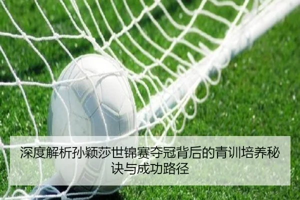 深度解析孙颖莎世锦赛夺冠背后的青训培养秘诀与成功路径